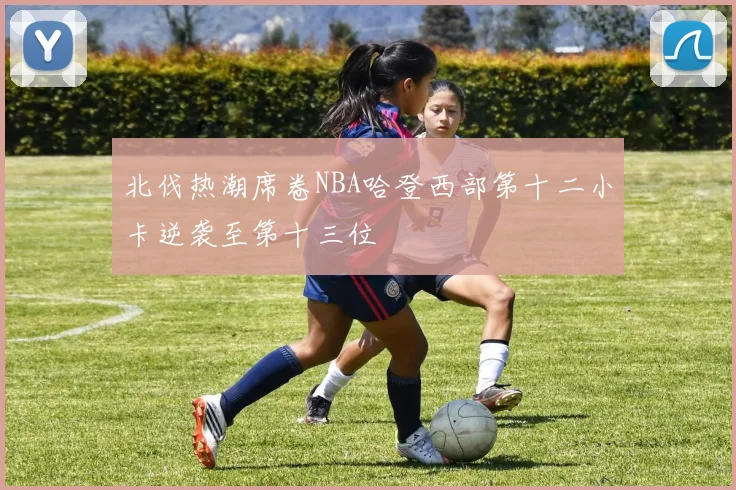 北伐热潮席卷NBA哈登西部第十二小卡逆袭至第十三位