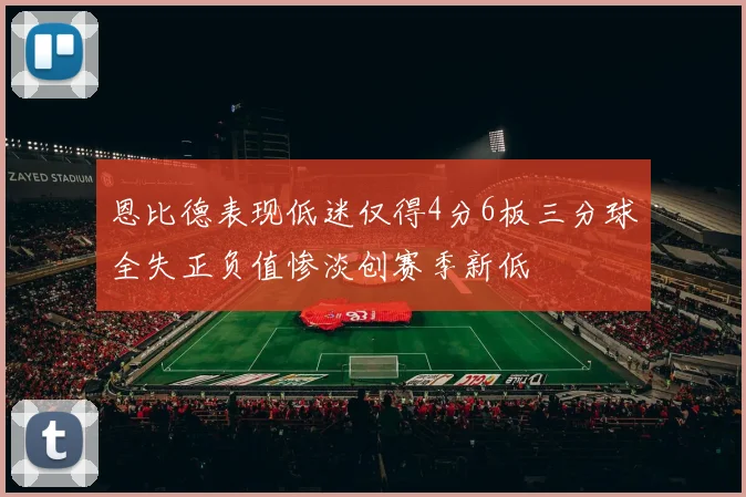 恩比德表现低迷仅得4分6板三分球全失正负值惨淡创赛季新低