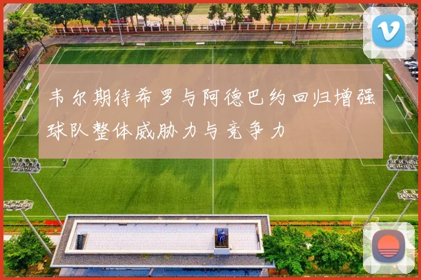 韦尔期待希罗与阿德巴约回归增强球队整体威胁力与竞争力