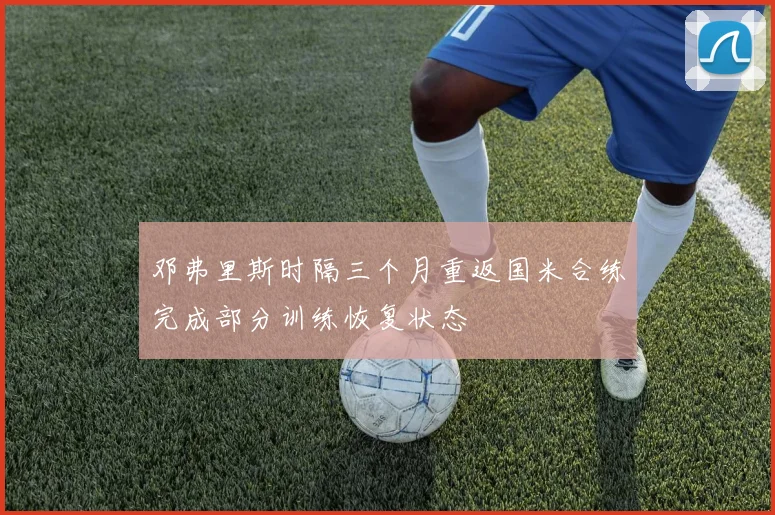 邓弗里斯时隔三个月重返国米合练完成部分训练恢复状态