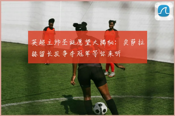 英超主帅圣诞愿望大揭秘：卖萨拉赫留长发争夺冠军等你来听