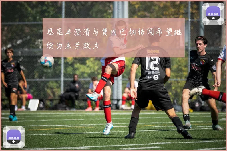 恩昆库澄清与费内巴切传闻希望继续为米兰效力